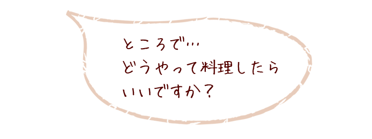 ところで…どうやって料理したらいいですか？